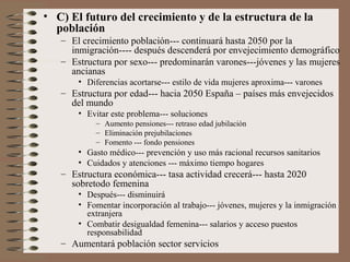 • C) El futuro del crecimiento y de la estructura de la
población
– El crecimiento población--- continuará hasta 2050 por la
inmigración---- después descenderá por envejecimiento demográfico
– Estructura por sexo--- predominarán varones---jóvenes y las mujeres
ancianas
• Diferencias acortarse--- estilo de vida mujeres aproxima--- varones
– Estructura por edad--- hacia 2050 España – países más envejecidos
del mundo
• Evitar este problema--- soluciones
– Aumento pensiones--- retraso edad jubilación
– Eliminación prejubilaciones
– Fomento --- fondo pensiones
• Gasto médico--- prevención y uso más racional recursos sanitarios
• Cuidados y atenciones --- máximo tiempo hogares
– Estructura económica--- tasa actividad crecerá--- hasta 2020
sobretodo femenina
• Después--- disminuirá
• Fomentar incorporación al trabajo--- jóvenes, mujeres y la inmigración
extranjera
• Combatir desigualdad femenina--- salarios y acceso puestos
responsabilidad
– Aumentará población sector servicios
 
