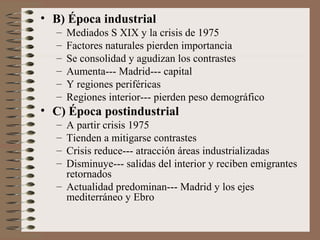• B) Época industrial
– Mediados S XIX y la crisis de 1975
– Factores naturales pierden importancia
– Se consolidad y agudizan los contrastes
– Aumenta--- Madrid--- capital
– Y regiones periféricas
– Regiones interior--- pierden peso demográfico
• C) Época postindustrial
– A partir crisis 1975
– Tienden a mitigarse contrastes
– Crisis reduce--- atracción áreas industrializadas
– Disminuye--- salidas del interior y reciben emigrantes
retornados
– Actualidad predominan--- Madrid y los ejes
mediterráneo y Ebro
 