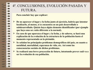 4º. CONCLUSIONES, EVOLUCIÓN PASADA Y
FUTURA.
Para concluir hay que explicar:
 De no aparecer el lugar y la fecha junto al ejercicio, habría que intentar
localizarlo, al menos, si se encuentra en un país desarrollado o
subdesarrollado. Quizás haya algún elemento identificador (por ejemplo
que haya una sex ratio diferente a la normal).
 En caso de que aparezca el lugar y la fecha, y de saberse, se hará una
explicación de la evolución de la estructura de la población hasta el
momento representado en la pirámide.
 Se señalan los principales problemas demográficos del país, en cuanto a
natalidad, mortalidad, esperanza de vida, etc. Así como las
consecuencias sociales de dichos problemas.
 Se realizará una breve proyección de futuro, intentando prever cuál va a
ser la evolución de esa población.
 