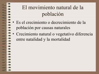El movimiento natural de la
población
• Es el crecimiento o decrecimiento de la
población por causas naturales
• Crecimiento natural o vegetativo diferencia
entre natalidad y la mortalidad
 