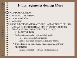 1- Los regímenes demográficos
• CICLO DEMOGRÁFICO:
– ANTIGUO O PRIMITIVO.
– DE TRANSICIÓN.
– MODERNO
• 1.1- CICLO DEMOGRÁFICO ANTIGUO HASTA FINALES DEL XIX.
– MISMAS CARACTERÍSTICAS QUE EN EUROPA PERO EN
ESPAÑA SE PROLONGA EN EL TIEMPO, SON:
• ALTA NATALIDAD.
• Predominio economía y una sociedad rurales
– Hijos empezaban trabajar pronto
– Baratos mantener, aseguraban porvenir padres.
• Inexistencia de sistemas eficaces para controlar
nacimientos
– Única posibilidad--- retrasar edad matrimonio
 