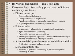 • B) Mortalidad general--- alta y oscilante
• Causas--- bajo nivel vida y precarias condiciones
médicas y sanitarias
– Dieta--- escasa por:
• Baja productividad agraria
• Desequilibrada--- falta proteínas
• Pan alimento básico--- escaseaba carne, leche y huevos
• Mayoría población malnutrida y debilitada
– Enfermedades
• Infecciosas--- tuberculosis, bronquitis, pulmonía, gripe
• Agua y los alimentos (diarreas)
• Favorecido por---atraso en medicina
• Falta higiene privada y pública--- tardío establecimiento agua
potable, alcantarillado y recogida basuras
– A la mortalidad general--- suma mortalidad catastrófica
• Epidemias, guerras y malas cosechas
– Mortalidad infantil alta
• Neonatal (4 primeras semanas) y la posneonatal (entre 4
semanas y el año)
 