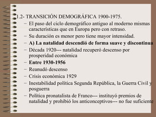 1.2- TRANSICIÓN DEMOGRÁFICA 1900-1975.
– El paso del ciclo demográfico antiguo al moderno mismas
características que en Europa pero con retraso.
– Su duración es menor pero tiene mayor intensidad.
– A) La natalidad descendió de forma suave y discontinua
– Década 1920--- natalidad recuperó descenso por
prosperidad económica
– Entre 1930-1956
– Reanudó descenso
– Crisis económica 1929
– Inestabilidad política Segunda República, la Guerra Civil y
posguerra
– Política pronatalista de Franco--- instituyó premios de
natalidad y prohibió los anticonceptivos--- no fue suficiente
 