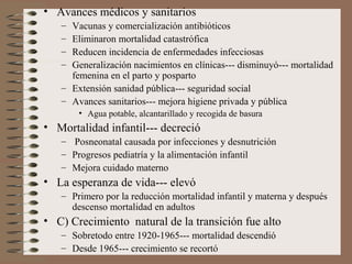 • Avances médicos y sanitarios
– Vacunas y comercialización antibióticos
– Eliminaron mortalidad catastrófica
– Reducen incidencia de enfermedades infecciosas
– Generalización nacimientos en clínicas--- disminuyó--- mortalidad
femenina en el parto y posparto
– Extensión sanidad pública--- seguridad social
– Avances sanitarios--- mejora higiene privada y pública
• Agua potable, alcantarillado y recogida de basura
• Mortalidad infantil--- decreció
– Posneonatal causada por infecciones y desnutrición
– Progresos pediatría y la alimentación infantil
– Mejora cuidado materno
• La esperanza de vida--- elevó
– Primero por la reducción mortalidad infantil y materna y después
descenso mortalidad en adultos
• C) Crecimiento natural de la transición fue alto
– Sobretodo entre 1920-1965--- mortalidad descendió
– Desde 1965--- crecimiento se recortó
 