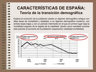 CARACTERÍSTICAS DE ESPAÑA:
Teoría de la transición demográfica
Explica la evolución de la población desde un régimen demográfico antiguo con
altas tasas de mortalidad y natalidad, a un régimen demográfico moderno, con
ambas tasas bajas y con un periodo intermedio en el que en primer lugar baja la
mortalidad seguido de la bajada de la natalidad, dando como resultado durante
este periodo el aumento de la población (separación natalidad-mortalidad).
 