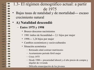 1.3- El régimen demográfico actual: a partir
de 1975
• Bajas tasas de natalidad y de mortalidad--- escaso
crecimiento natural
• A) Natalidad descendió
– Entre 1975 y 1998
• Brusco descenso nacimientos
• 1981 índice de fecundidad--- 2,1 hijos por mujer
• 1998--- 1,24 hijos por mujer
• Cambios económicos y socio-culturales
• Situación económica
– Retrasado edad contraer matrimonio
– Acortamiento período fértil mujer
– Crisis 1975
– Desde 1980--- precariedad laboral y el alto precio de compra y
alquiler de vivienda
– Dificulta emancipación de los jóvenes
 