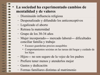 • La sociedad ha experimentado cambios de
mentalidad y de valores
– Disminuido influencia religiosa
– Despenalizado y difundido los anticonceptivos
– Legalizado el aborto
– Retrasa la maternidad
– Grupo de los 30-34 años
– Mujer incorporado--- mercado laboral--- dificultades
conciliar familia y trabajo
• Escasez guarderías precios asequibles
• Comportamientos sexistas en las tareas del hogar y cuidado de
los hijos
– Hijos--- no son seguro de la vejez de los padres
– Prefiere tener menos y atenderlos mejor
– Gastos y dedicación
– Formas familiares distintas al matrimonio
 