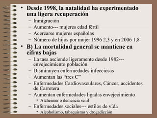 • Desde 1998, la natalidad ha experimentado
una ligera recuperación
– Inmigración
– Aumento--- mujeres edad fértil
– Acercarse mujeres españolas
– Número de hijos por mujer 1996 2,3 y en 2006 1,8
• B) La mortalidad general se mantiene en
cifras bajas
– La tasa asciende ligeramente desde 1982---
envejecimiento población
– Disminuyen enfermedades infecciosas
– Aumentan las “tres C”
– Enfermedades Cardiovasculares, Cáncer, accidentes
de Carretera
– Aumentan enfermedades ligadas envejecimiento
• Alzheimer o demencia senil
– Enfermedades sociales--- estilos de vida
• Alcoholismo, tabaquismo y drogadicción
 