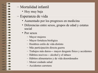 – Mortalidad infantil
• Hoy muy baja
– Esperanza de vida
• Aumentado por los progresos en medicina
• Diferencias entre sexos, grupos de edad y estatus
social
• Por sexos
– Mayor mujeres
– Mayor fortaleza biológica
– Hombres estilo de vida distinto
– Más participación directa guerra
– Trabajos más duros--- mayor desgaste físico y accidentes
– Hábitos nocivos--- alcohol y el tabaco
– Hábitos alimentarios y de vida desordenados
– Menor cuidado salud
– Accidentes carretera
 