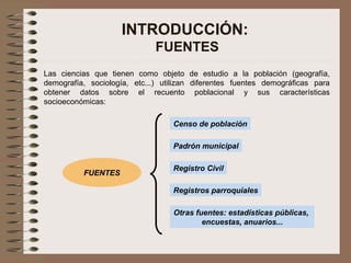 INTRODUCCIÓN:
FUENTES
Las ciencias que tienen como objeto de estudio a la población (geografía,
demografía, sociología, etc...) utilizan diferentes fuentes demográficas para
obtener datos sobre el recuento poblacional y sus características
socioeconómicas:
Censo de población
Padrón municipal
Registro Civil
Registros parroquiales
Otras fuentes: estadísticas públicas,
encuestas, anuarios...
FUENTES
 