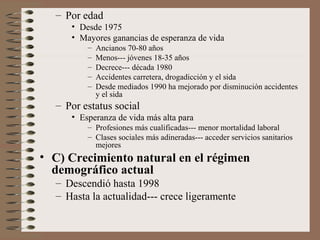– Por edad
• Desde 1975
• Mayores ganancias de esperanza de vida
– Ancianos 70-80 años
– Menos--- jóvenes 18-35 años
– Decrece--- década 1980
– Accidentes carretera, drogadicción y el sida
– Desde mediados 1990 ha mejorado por disminución accidentes
y el sida
– Por estatus social
• Esperanza de vida más alta para
– Profesiones más cualificadas--- menor mortalidad laboral
– Clases sociales más adineradas--- acceder servicios sanitarios
mejores
• C) Crecimiento natural en el régimen
demográfico actual
– Descendió hasta 1998
– Hasta la actualidad--- crece ligeramente
 