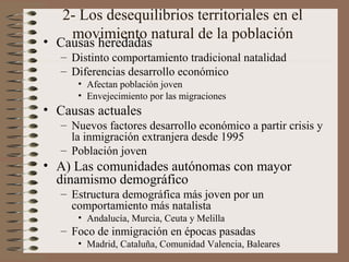2- Los desequilibrios territoriales en el
movimiento natural de la población• Causas heredadas
– Distinto comportamiento tradicional natalidad
– Diferencias desarrollo económico
• Afectan población joven
• Envejecimiento por las migraciones
• Causas actuales
– Nuevos factores desarrollo económico a partir crisis y
la inmigración extranjera desde 1995
– Población joven
• A) Las comunidades autónomas con mayor
dinamismo demográfico
– Estructura demográfica más joven por un
comportamiento más natalista
• Andalucía, Murcia, Ceuta y Melilla
– Foco de inmigración en épocas pasadas
• Madrid, Cataluña, Comunidad Valencia, Baleares
 