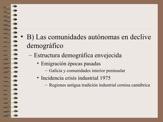 • B) Las comunidades autónomas en declive
demográfico
– Estructura demográfica envejecida
• Emigración épocas pasadas
– Galicia y comunidades interior peninsular
• Incidencia crisis industrial 1975
– Regiones antigua tradición industrial cornisa cantábrica
 