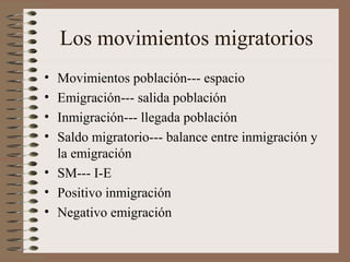 Los movimientos migratorios
• Movimientos población--- espacio
• Emigración--- salida población
• Inmigración--- llegada población
• Saldo migratorio--- balance entre inmigración y
la emigración
• SM--- I-E
• Positivo inmigración
• Negativo emigración
 