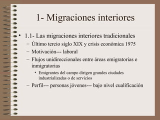 1- Migraciones interiores
• 1.1- Las migraciones interiores tradicionales
– Último tercio siglo XIX y crisis económica 1975
– Motivación--- laboral
– Flujos unidireccionales entre áreas emigratorias e
inmigratorias
• Emigrantes del campo dirigen grandes ciudades
industrializadas o de servicios
– Perfil--- personas jóvenes--- bajo nivel cualificación
 