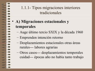 1.1.1- Tipos migraciones interiores
tradicionales
• A) Migraciones estacionales y
temporales
– Auge último tercio SXIX y la década 1960
– Emprenden intención retorno
– Desplazamientos estacionales otras áreas
rurales--- labores agrarias
– Otros casos--- desplazamientos temporales
cuidad--- épocas año no había tanto trabajo
 