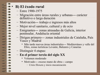 • B) El éxodo rural
– Entre 1900-1975
– Migración entre áreas rurales y urbanas--- carácter
definitivo o larga duración
– Motivación--- trabajo e ingresos más altos
– Mejor nivel sanitario, cultural y de ocio
– Emigrantes--- zonas atrasadas de Galicia, interior
peninsular, Andalucía oriental
– Dirigen primero--- zonas industriales de Cataluña, País
Vasco y Madrid
• Más tarde nuevas áreas industriales--- Mediterráneo y valle del
Ebro, zonas turísticas Levante, Baleares y Canarias
– Distinguir 4 etapas:
– En el primer tercio del siglo XX
• Volumen moderado
• Motivado--- exceso mano de obra--- campo
– Crisis filoxera y inicio mecanización
 