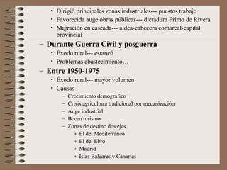 • Dirigió principales zonas industriales--- puestos trabajo
• Favorecida auge obras públicas--- dictadura Primo de Rivera
• Migración en cascada--- aldea-cabecera comarcal-capital
provincial
– Durante Guerra Civil y posguerra
• Éxodo rural--- estancó
• Problemas abastecimiento…
– Entre 1950-1975
• Éxodo rural--- mayor volumen
• Causas
– Crecimiento demográfico
– Crisis agricultura tradicional por mecanización
– Auge industrial
– Boom turismo
– Zonas de destino dos ejes
» El del Mediterráneo
» El del Ebro
» Madrid
» Islas Baleares y Canarias
 