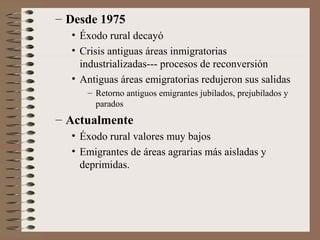 – Desde 1975
• Éxodo rural decayó
• Crisis antiguas áreas inmigratorias
industrializadas--- procesos de reconversión
• Antiguas áreas emigratorias redujeron sus salidas
– Retorno antiguos emigrantes jubilados, prejubilados y
parados
– Actualmente
• Éxodo rural valores muy bajos
• Emigrantes de áreas agrarias más aisladas y
deprimidas.
 