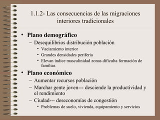1.1.2- Las consecuencias de las migraciones
interiores tradicionales
• Plano demográfico
– Desequilibrios distribución población
• Vaciamiento interior
• Grandes densidades periferia
• Elevan índice masculinidad zonas dificulta formación de
familias
• Plano económico
– Aumentar recursos población
– Marchar gente joven--- desciende la productividad y
el rendimiento
– Ciudad--- deseconomías de congestión
• Problemas de suelo, vivienda, equipamiento y servicios
 