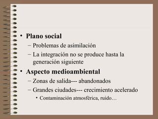 • Plano social
– Problemas de asimilación
– La integración no se produce hasta la
generación siguiente
• Aspecto medioambiental
– Zonas de salida--- abandonados
– Grandes ciudades--- crecimiento acelerado
• Contaminación atmosférica, ruido…
 