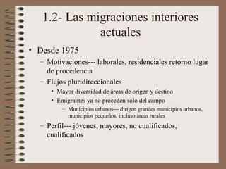 1.2- Las migraciones interiores
actuales
• Desde 1975
– Motivaciones--- laborales, residenciales retorno lugar
de procedencia
– Flujos pluridireccionales
• Mayor diversidad de áreas de origen y destino
• Emigrantes ya no proceden solo del campo
– Municipios urbanos--- dirigen grandes municipios urbanos,
municipios pequeños, incluso áreas rurales
– Perfil--- jóvenes, mayores, no cualificados,
cualificados
 