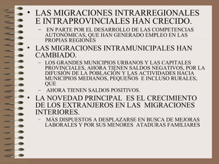 • LAS MIGRACIONES INTRARREGIONALES
E INTRAPROVINCIALES HAN CRECIDO.
– EN PARTE POR EL DESARROLLO DE LAS COMPETENCIAS
AUTONÓMICAS, QUE HAN GENERADO EMPLEO EN LAS
PROPIAS REGIONES
• LAS MIGRACIONES INTRAMUNICIPALES HAN
CAMBIADO.
– LOS GRANDES MUNICIPIOS URBANOS Y LAS CAPITALES
PROVINCIALES, AHORA TIENEN SALDOS NEGATIVOS, POR LA
DIFUSIÓN DE LA POBLACIÓN Y LAS ACTIVIDADES HACIA
MUNICIPIOS MEDIANOS, PEQUEÑOS E INCLUSO RURALES,
QUE
– AHORA TIENEN SALDOS POSITIVOS.
• LA NOVEDAD PRINCIPAL ES EL CRECIMIENTO
DE LOS EXTRANJEROS EN LAS MIGRACIONES
INTERIORES.
– MÁS DISPUESTOS A DESPLAZARSE EN BUSCA DE MEJORAS
LABORALES Y POR SUS MENORES ATADURAS FAMILIARES
 