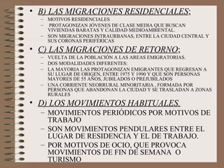 • B) LAS MIGRACIONES RESIDENCIALES;
– MOTIVOS RESIDENCIALES
– PROTAGONIZAN JÓVENES DE CLASE MEDIA QUE BUSCAN
VIVIENDAS BARATAS Y CALIDAD MEDIOAMBIENTAL.
– SON MIGRACIONES INTRAURBANAS, ENTRE LA CIUDAD CENTRAL Y
SUS CORONAS PERIFÉRICAS
• C) LAS MIGRACIONES DE RETORNO;
– VUELTA DE LA POBLACIÓN A LAS AREAS EMIGRATORIAS.
– DOS MODALIDADES DIFERENTES:
– LA MAYORIA LAS PROTAGONIZAN EMIGRANTES QUE REGRESAN A
SU LUGAR DE ORIGEN, ENTRE 1975 Y 1990 Y QUE SON PERSONAS
MAYORES DE 55 AÑOS, JUBILADOS O PREJUBILADOS
– UNA CORRIENTE NEORRURAL MINORITARIA , FORMADA POR
PERSONAS QUE ABANDONAN LA CIUDAD Y SE TRASLADAN A ZONAS
RURALES
• D) LOS MOVIMIENTOS HABITUALES.
– MOVIMIENTOS PERIÓDICOS POR MOTIVOS DE
TRABAJO
– SON MOVIMIENTOS PENDULARES ENTRE EL
LUGAR DE RESIDENCIA Y EL DE TRABAJO.
– POR MOTIVOS DE OCIO, QUE PROVOCA
MOVIMIENTOS DE FIN DE SEMANA O
TURISMO
 