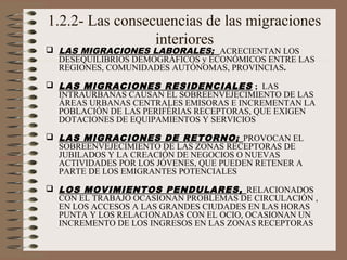 1.2.2- Las consecuencias de las migraciones
interiores
 LAS MIGRACIONES LABORALES; ACRECIENTAN LOS
DESEQUILIBRIOS DEMOGRÁFICOS y ECONÓMICOS ENTRE LAS
REGIONES, COMUNIDADES AUTÓNOMAS, PROVINCIAS.
 LAS MIGRACIONES RESIDENCIALES ; LAS
INTRAURBANAS CAUSAN EL SOBREENVEJECIMIENTO DE LAS
ÁREAS URBANAS CENTRALES EMISORAS E INCREMENTAN LA
POBLACIÓN DE LAS PERIFÉRIAS RECEPTORAS, QUE EXIGEN
DOTACIONES DE EQUIPAMIENTOS Y SERVICIOS
 LAS MIGRACIONES DE RETORNO; PROVOCAN EL
SOBREENVEJECIMIENTO DE LAS ZONAS RECEPTORAS DE
JUBILADOS Y LA CREACIÓN DE NEGOCIOS O NUEVAS
ACTIVIDADES POR LOS JÓVENES, QUE PUEDEN RETENER A
PARTE DE LOS EMIGRANTES POTENCIALES
 LOS MOVIMIENTOS PENDULARES, RELACIONADOS
CON EL TRABAJO OCASIONAN PROBLEMAS DE CIRCULACIÓN ,
EN LOS ACCESOS A LAS GRANDES CIUDADES EN LAS HORAS
PUNTA Y LOS RELACIONADAS CON EL OCIO, OCASIONAN UN
INCREMENTO DE LOS INGRESOS EN LAS ZONAS RECEPTORAS
 