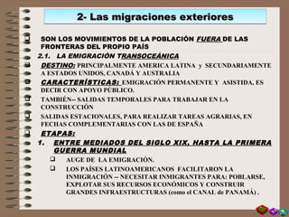  SON LOS MOVIMIENTOS DE LA POBLACIÓN FUERA DE LAS
FRONTERAS DEL PROPIO PAÍS
2.1. LA EMIGRACIÓN TRANSOCEÁNICA
 DESTINO: PRINCIPALMENTE AMERICA LATINA y SECUNDARIAMENTE
A ESTADOS UNIDOS, CANADÁ Y AUSTRALIA
 CARACTERÍSTICAS: EMIGRACIÓN PERMANENTE Y ASISTIDA, ES
DECIR CON APOYO PÚBLICO.
 TAMBIÉN-- SALIDAS TEMPORALES PARA TRABAJAR EN LA
CONSTRUCCIÓN
 SALIDAS ESTACIONALES, PARA REALIZAR TAREAS AGRARIAS, EN
FECHAS COMPLEMENTARIAS CON LAS DE ESPAÑA
 ETAPAS:
1. ENTRE MEDIADOS DEL SIGLO XIX, HASTA LA PRIMERA
GUERRA MUNDIAL
 AUGE DE LA EMIGRACIÓN.
 LOS PAÍSES LATINOAMERICANOS FACILITARON LA
INMIGRACIÓN -- NECESITAR INMIGRANTES PARA: POBLARSE,
EXPLOTAR SUS RECURSOS ECONÓMICOS Y CONSTRUIR
GRANDES INFRAESTRUCTURAS (como el CANAL de PANAMÁ) .
2- Las migraciones exteriores2- Las migraciones exteriores2- Las migraciones exteriores2- Las migraciones exteriores
 