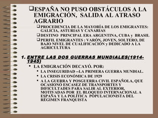ESPAÑA NO PUSO OBSTÁCULOS A LA
EMIGRACIÓN, SALIDA AL ATRASO
AGRARIO
PROCEDENCIA DE LA MAYORÍA DE LOS EMIGRANTES:
GALICIA, ASTURIAS Y CANARIAS
DESTINO PRINCIPAL ERA ARGENTINA, CUBA y BRASIL
PERFIL EMIGRANTES : VARÓN, JOVEN, SOLTERO, DE
BAJO NIVEL DE CUALIFICACIÓN y DEDICADO A LA
AGRICULTURA
1. ENTRE LAS DOS GUERRAS MUNDIALES(1914-
1945)
 LA EMIGRACIÓN DECAYÓ. POR:
 LA INSEGURIDAD --LA PRIMERA GUERRA MUNDIAL.
 LA CRISIS ECONÓMICA DE 1929
 A LA GUERRA Y POSGUERRA CIVIL ESPAÑOLA, QUE
OCASIONÓ ESCASEZ DE TRANSPORTES Y
DIFICULTADES PARA SALIR AL EXTERIOR,
MOTIVADAS POR EL BLOQUEO INTERNACIONAL A
ESPAÑA Y LA POLÍTICA POPULACIONISTA DEL
RÉGIMEN FRANQUISTA
 