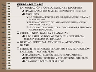 ENTRE 1945 Y 1960
 LA MIGRACIÓN TRANSOCEÁNICA SE RECUPERÓ
 SIN ALCANZAR LOS NIVELES DE PRINCIPIO DE SIGLO
LAS CAUSAS :
 LA AUTORIZACIÓN PARA SALIR LIBREMENTE DE ESPAÑA, A
PARTIR DE 1946
 EL LEVANTAMIENTO DEL AISLAMIENTO INTERNACIONAL
POR PARTE DE LA ONU
 EL CAMBIO DE ACTUTUD DE ESTADOS UNIDOS, RESPECTO AL
RÉGIMEN FRANQUISTA
 PROCEDENCIA: GALICIA Y CANARIAS
LA DE ASTURIAS DECAYÓ POR QUE LA SIDERURGÍA,
OFRECIA PUESTOS DE TRABAJO
 DESTINO PRINCIPAL: VENEZUELA, ARGENTINA y
BRASIL
 PERFIL de los EMIGRANTES CAMBIÓ Y LA EMIGRACIÓN
FAMILIAR --- MAYOR PESO
 MAYOR CUALIFICACIÓN DE LOS TRABAJADORES.
PREDOMINARON OBREROS Y TÉCNICOS INDUSTRIALES
LOS AGRICULTORES PREPARADOS
 