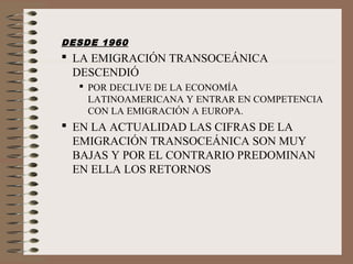DESDE 1960
 LA EMIGRACIÓN TRANSOCEÁNICA
DESCENDIÓ
 POR DECLIVE DE LA ECONOMÍA
LATINOAMERICANA Y ENTRAR EN COMPETENCIA
CON LA EMIGRACIÓN A EUROPA.
 EN LA ACTUALIDAD LAS CIFRAS DE LA
EMIGRACIÓN TRANSOCEÁNICA SON MUY
BAJAS Y POR EL CONTRARIO PREDOMINAN
EN ELLA LOS RETORNOS
 