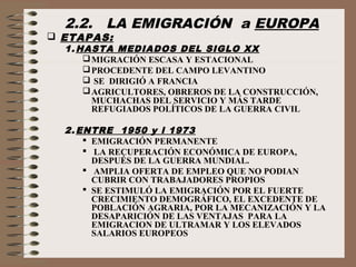 2.2. LA EMIGRACIÓN a EUROPA
 ETAPAS:
1. HASTA MEDIADOS DEL SIGLO XX
MIGRACIÓN ESCASA Y ESTACIONAL
PROCEDENTE DEL CAMPO LEVANTINO
 SE DIRIGIÓ A FRANCIA
AGRICULTORES, OBREROS DE LA CONSTRUCCIÓN,
MUCHACHAS DEL SERVICIO Y MÁS TARDE
REFUGIADOS POLÍTICOS DE LA GUERRA CIVIL
2. ENTRE 1950 y l 1973
 EMIGRACIÓN PERMANENTE
 LA RECUPERACIÓN ECONÓMICA DE EUROPA,
DESPUÉS DE LA GUERRA MUNDIAL.
 AMPLIA OFERTA DE EMPLEO QUE NO PODIAN
CUBRIR CON TRABAJADORES PROPIOS
 SE ESTIMULÓ LA EMIGRACIÓN POR EL FUERTE
CRECIMIENTO DEMOGRÁFICO, EL EXCEDENTE DE
POBLACIÓN AGRARIA, POR LA MECANIZACIÓN Y LA
DESAPARICIÓN DE LAS VENTAJAS PARA LA
EMIGRACION DE ULTRAMAR Y LOS ELEVADOS
SALARIOS EUROPEOS
 