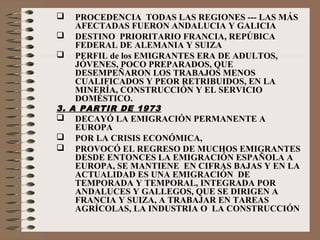  PROCEDENCIA TODAS LAS REGIONES --- LAS MÁS
AFECTADAS FUERON ANDALUCIA Y GALICIA
 DESTINO PRIORITARIO FRANCIA, REPÚBICA
FEDERAL DE ALEMANIA Y SUIZA
 PERFIL de los EMIGRANTES ERA DE ADULTOS,
JÓVENES, POCO PREPARADOS, QUE
DESEMPEÑARON LOS TRABAJOS MENOS
CUALIFICADOS Y PEOR RETRIBUIDOS, EN LA
MINERÍA, CONSTRUCCIÓN Y EL SERVICIO
DOMÉSTICO.
3. A PARTIR DE 1973
 DECAYÓ LA EMIGRACIÓN PERMANENTE A
EUROPA
 POR LA CRISIS ECONÓMICA,
 PROVOCÓ EL REGRESO DE MUCHOS EMIGRANTES
DESDE ENTONCES LA EMIGRACIÓN ESPAÑOLA A
EUROPA, SE MANTIENE EN CIFRAS BAJAS Y EN LA
ACTUALIDAD ES UNA EMIGRACIÓN DE
TEMPORADA Y TEMPORAL, INTEGRADA POR
ANDALUCES Y GALLEGOS, QUE SE DIRIGEN A
FRANCIA Y SUIZA, A TRABAJAR EN TAREAS
AGRÍCOLAS, LA INDUSTRIA O LA CONSTRUCCIÓN
 