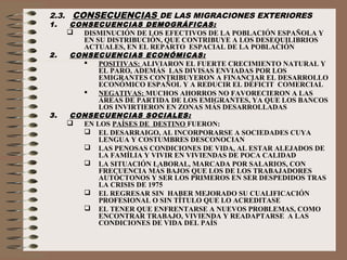 2.3. CONSECUENCIAS DE LAS MIGRACIONES EXTERIORES
1. CONSECUENCIAS DEMOGRÁFICAS:
 DISMINUCIÓN DE LOS EFECTIVOS DE LA POBLACIÓN ESPAÑOLA Y
EN SU DISTRIBUCIÓN, QUE CONTRIBUYE A LOS DESEQUILIBRIOS
ACTUALES, EN EL REPARTO ESPACIAL DE LA POBLACIÓN
2. CONSECUENCIAS ECONÓMICAS:
 POSITIVAS: ALIVIARON EL FUERTE CRECIMIENTO NATURAL Y
EL PARO, ADEMÁS LAS DIVISAS ENVIADAS POR LOS
EMIGRANTES CONTRIBUYERON A FINANCIAR EL DESARROLLO
ECONÓMICO ESPAÑOL Y A REDUCIR EL DÉFICIT COMERCIAL
 NEGATIVAS: MUCHOS AHORROS NO FAVORECIERON A LAS
ÁREAS DE PARTIDA DE LOS EMIGRANTES, YA QUE LOS BANCOS
LOS INVIRTIERON EN ZONAS MÁS DESARROLLADAS
3. CONSECUENCIAS SOCIALES:
 EN LOS PAÍSES DE DESTINO FUERON:
 EL DESARRAIGO, AL INCORPORARSE A SOCIEDADES CUYA
LENGUA Y COSTUMBRES DESCONOCIAN
 LAS PENOSAS CONDICIONES DE VIDA, AL ESTAR ALEJADOS DE
LA FAMÍLIA Y VIVIR EN VIVIENDAS DE POCA CALIDAD
 LA SITUACIÓN LABORAL, MARCADA POR SALARIOS, CON
FRECUENCIA MÁS BAJOS QUE LOS DE LOS TRABAJADORES
AUTÓCTONOS Y SER LOS PRIMEROS EN SER DESPEDIDOS TRAS
LA CRISIS DE 1975
 EL REGRESAR SIN HABER MEJORADO SU CUALIFICACIÓN
PROFESIONAL O SIN TÍTULO QUE LO ACREDITASE
 EL TENER QUE ENFRENTARSE A NUEVOS PROBLEMAS, COMO
ENCONTRAR TRABAJO, VIVIENDA Y READAPTARSE A LAS
CONDICIONES DE VIDA DEL PAÍS
 