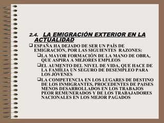 2.4. LA EMIGRACIÓN EXTERIOR EN LA
ACTUALIDAD
 ESPAÑA HA DEJADO DE SER UN PAÍS DE
EMIGRACIÓN, POR LAS SIGUIENTES RAZONES:
LA MAYOR FORMACIÓN DE LA MANO DE OBRA,
QUE ASPIRA A MEJORES EMPLEOS
EL AUMENTO DEL NIVEL DE VIDA, QUE HACE DE
LA FAMÍLIA UN SEGURO DE DESEMPLEO PARA
LOS JÓVENES
LA COMPETENCIA EN LOS LUGARES DE DESTINO
DE LOS INMIGRANTES, PROCEDENTES DE PAISES
MENOS DESARROLLADOS EN LOS TRABAJOS
PEOR REMUNERADOS Y DE LOS TRABAJADORES
NACIONALES EN LOS MEJOR PAGADOS
 