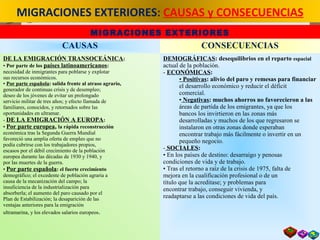 MIGRACIONES EXTERIORES: CAUSAS y CONSECUENCIAS
MIGRACIONES EXTERIORES
CAUSAS CONSECUENCIAS
DE LA EMIGRACIÓN TRANSOCEÁNICA:
• Por parte de los países latinoamericanos:
necesidad de inmigrantes para poblarse y explotar
sus recursos económicos.
• Por parte española: salida frente al atraso agrario,
generador de continuas crisis y de desempleo;
deseo de los jóvenes de evitar un prolongado
servicio militar de tres años; y efecto llamada de
familiares, conocidos, y retornados sobre las
oportunidades en ultramar.
- DE LA EMIGRACIÓN A EUROPA:
• Por parte europea, la rápida reconstrucción
económica tras la Segunda Guerra Mundial
favoreció una amplia oferta de empleo que no
podía cubrirse con los trabajadores propios,
escasos por el débil crecimiento de la población
europea durante las décadas de 1930 y 1940, y
por las muertes de la guerra.
• Por parte española: el fuerte crecimiento
demográfico; el excedente de población agraria a
causa de la mecanización del campo; la
insuficiencia de la industrialización para
absorberla; el aumento del paro causado por el
Plan de Estabilización; la desaparición de las
ventajas anteriores para la emigración
ultramarina, y los elevados salarios europeos.
DEMOGRÁFICAS: desequilibrios en el reparto espacial
actual de la población.
- ECONÓMICAS:
• Positivas: alivio del paro y remesas para financiar
el desarrollo económico y reducir el déficit
comercial.
• Negativas: muchos ahorros no favorecieron a las
áreas de partida de los emigrantes, ya que los
bancos los invirtieron en las zonas más
desarrolladas y muchos de los que regresaron se
instalaron en otras zonas donde esperaban
encontrar trabajo más fácilmente o invertir en un
pequeño negocio.
- SOCIALES:
• En los países de destino: desarraigo y penosas
condiciones de vida y de trabajo.
• Tras el retorno a raíz de la crisis de 1975, falta de
mejora en la cualificación profesional o de un
título que la acreditase; y problemas para
encontrar trabajo, conseguir vivienda, y
readaptarse a las condiciones de vida del país.
 