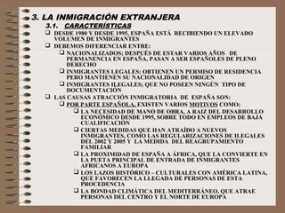 3. LA INMIGRACIÓN EXTRANJERA
3.1. CARACTERÍSTICAS
 DESDE 1980 Y DESDE 1995, ESPAÑA ESTÁ RECIBIENDO UN ELEVADO
VOLUMEN DE INMIGRANTES
 DEBEMOS DIFERENCIAR ENTRE:
 NACIONALIZADOS; DESPUÉS DE ESTAR VARIOS AÑOS DE
PERMANENCIA EN ESPAÑA, PASAN A SER ESPAÑOLES DE PLENO
DERECHO
 INMIGRANTES LEGALES; OBTIENEN UN PERMISO DE RESIDENCIA
PERO MANTIENEN SU NACIONALIDAD DE ORIGEN
 INMIGRANTES ILEGALES; QUE NO POSEEN NINGÚN TIPO DE
DOCUMENTACIÓN
 LAS CAUSAS ATRACCIÓN INMIGRATORIA DE ESPAÑA SON:
 POR PARTE ESPAÑOLA, EXISTEN VARIOS MOTIVOS COMO;
 LA NECESIDAD DE MANO DE OBRA, A RAIZ DEL DESARROLLO
ECONÓMICO DESDE 1995, SOBRE TODO EN EMPLEOS DE BAJA
CUALIFICACIÓN
 CIERTAS MEDIDAS QUE HAN ATRAÍDO A NUEVOS
INMIGRANTES, COMO LAS REGULARIZACIONES DE ILEGALES
DEL 2002 Y 2005 Y LA MEDIDA DEL REAGRUPAMIENTO
FAMILIAR
 LA PROXIMIDAD DE ESPAÑA A ÁFRICA, QUE LA CONVIERTE EN
LA PUETA PRINCIPAL DE ENTRADA DE INMIGRANTES
AFRICANOS A EUROPA
 LOS LAZOS HISTÓRICO – CULTURALES CON AMÉRICA LATINA,
QUE FAVORECEN LA LLEGADA DE PERSONAS DE ESTA
PROCEDENCIA
 LA BONDAD CLIMÁTICA DEL MEDITERRÁNEO, QUE ATRAE
PERSONAS DEL CENTRO Y EL NORTE DE EUROPA
 