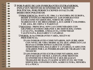  POR PARTE DE LOS INMIGRANTES EXTRANJEROS,
INFLUYEN MOTIVOS ECONÓMICOS Y MOTIVOS
POLÍTICOS, POR PERSECUCIONES O FALTA DE
DERECHOS POLÍTICOS
 PROCEDENCIA: HASTA EL 1966, LA MAYORIA DE EUROPA,
DESDE ENTONCES PREDOMINAN LOS INMIGRANTES
EXTRACOMUNITARIOS DEL NORTE DE ÁFRICA,
MARRUECOS Y DE IBEOAMÉRICA, ECUADOR Y COLOMBIA
Y DE ASIA, DE CHINA Y PAKISTAN
 DESTINO : PRINCIPAL SON LAS COMUNIDADES CON
GRANDES CENTROS URBANOS Y DE SERVICIOS, COMO:
CATALUÑA, MADRID, ANDALUCÍA, COMUNIDAD
VALENCIANA, BALEARES Y CANARIAS
 PERFIL de los EMIGRANTES VARÍA, SEGÚN SU
PROCEDENCIA:
 LOS INMIGRANTES COMUNITARIOS, SON JUBILADOS
CON NIVEL DE VIDA MEDIO ALTO, QUE APRECIAN LAS
BUENAS CONDICIONES CLIMÁTICAS DEL
MEDITERRÁNEO, BALEARES Y CANARIAS, O ADULTOS
ATRAIDOS POR LAS POSIBILIDADES DE TRABAJO Y DE
NEGOCIO
 LOS INMIGRANTES EXTRACOMUNITARIOS, SON
JÓVENES QUE VIENEN A ESPAÑA POR MOTIVOS
ECONÓMICOS O POLÍTICOS Y QUE REALIZAN
TRABAJOS DE BAJA CUALIFICACIÓN EN EL SECTOR
SERVICIOS, CONSTRUCCIÓN, AGRICULTURA, MINERÍA
O LA PESCA
 