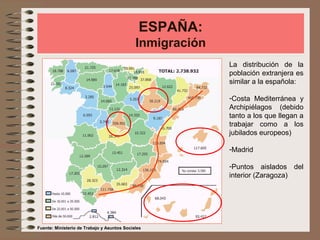 ESPAÑA:
Inmigración
La distribución de la
población extranjera es
similar a la española:
-Costa Mediterránea y
Archipiélagos (debido
tanto a los que llegan a
trabajar como a los
jubilados europeos)
-Madrid
-Puntos aislados del
interior (Zaragoza)
Fuente: Ministerio de Trabajo y Asuntos Sociales
 