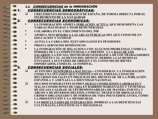 3.2. CONSECUENCIAS de la INMIGRACIÓN
1. CONSECUENCIAS DEMOGRÁFICAS:
 CRECIMIENTO DEMOGRÁFICO DE ESPAÑA, DE FORMA DIRECTA POR EL
INCREMENTO DE LA NATALIDAD
2. CONSECUENCIAS ECONÓMICAS:
 LA INMIGRACIÓN APORTA POBLACIÓN ACTIVA, QUE DESEMPEÑA LAS
TAREAS MÁS DURAS Y PEOR REMUNERADAS
 COLABORA EN EL CRECIMIENTO DEL PIB
 APORTA MÁS DINERO A LAS ARCAS PÚBLICAS DEL QUE CONSUME EN
EDUCACIÓN Y SANIDAD
 ALIVIA LA CARGA DEL ELEVADO GASTO EN PENSIONES
 PRESTA SERVICIOS DOMÉSTICOS
 LA INMIGRACIÓN SE RELACIONA CON ALGUNOS PROBLEMAS, COMO LA
PÉRDIDA DE LA COMPETIVIDAD, LA PRESIÓN A LA BAJA DE LOS
SALARIOS, LA ESCASA MOVIILIDAD GEOGRÁFICA DE LOS TRABAJADORES
ESPAÑOLES Y EL AUMENTO DEL DÉFICIT, DEBIDO A LAS REMESAS
ENVIADAS A SUS PAÍSES DE ORIGEN Y EL CONSUMO DE BIENES
IMPORTADOS, COMO EL AUTOMÓVIL.
3. CONSECUENCIAS SOCIALES:
 ACTITUDES XENÓFOBAS o RACISTAS--- CONSIDERAN LA INMIGRACIÓN
COMO UNA INVASIÓN QUE COMPITE CON EL EMPLEO, CONSUME
RECURSOS SOCIALES EN PREJUICIO DEL BIENESTAR DE LA POBLACIÓN
ESPAÑOLA Y AMENAZA LA IDENTIDAD NACIONAL
 MUCHOS INMIGRANTES SUFREN DURAS CONDICIONES LABORALES Y
MALAS CONDICIONES DE VIDA EN BARRIOS MARGINALES Y VIVIENDAS
DE ESCASA CALIDAD. SE LES RESPONSABILIZA DE MANERA INJUSTA Y
ABUSIVA DE DIVERSOS DELITOS, COMO EL TRÁFICO DE DROGAS O EL
CRIMEN ORGANIZADO Y DE FORMAS DE VIDA POCO EDIFICANTES, COMO
LA PROSTITUCIÓN Y LA MENDICIDAD
 LAS DIFICULTADES DE INTEGRACIÓN, DEBIDAS A LAS DEFICIENCIAS
CULTURALES, LINGÜÍSTICAS Y RELIGIOSAS
 