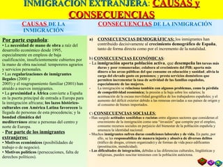 INMIGRACIÓN EXTRANJERAINMIGRACIÓN EXTRANJERA: CAUSAS yCAUSAS y
CONSECUENCIASCONSECUENCIAS
CAUSAS DE LA
INMIGRACIÓN
CONSECUENCIAS DE LA INMIGRACIÓN
Por parte española:
• La necesidad de mano de obra a raíz del
desarrollo económico desde 1995,
especialmente en empleos de baja
cualificación, insuficientemente cubiertos por
la mano de obra nacional: temporeros agrarios
y servicios personales.
• Las regularizaciones de inmigrantes
ilegales (2000 y
2005) y el reagrupamiento familiar (2001) han
atraído a nuevos inmigrantes.
• La proximidad a África convierte a España
en la puerta principal de entrada a Europa para
la inmigración africana; los lazos histórico-
culturales con América Latina favorecen la
llegada de personas de esta procedencia; y la
bondad climática del
mediterráneo atrae a personas del centro y
norte de Europa.
- Por parte de los inmigrantes
extranjeros:
• Motivos económicos (posibilidades de
trabajo o de negocio).
• Motivos políticos (persecuciones, falta de
derechos políticos).
a) CONSECUENCIAS DEMOGRÁFICAS: los inmigrantes han
contribuido decisivamente al crecimiento demográfico de España,
tanto de forma directa como por el incremento de la natalidad.
b) CONSECUENCIAS ECONÓMICAS:
- La inmigración aporta población activa, que desempeña las tareas más
duras y peor remuneradas; colabora al crecimiento del PIB; aporta más
dinero a las arcas públicas del que consume en educación y sanidad; alivia la
carga del elevado gasto en pensiones; y presta servicios domésticos que
permiten incrementar la tasa de actividad de las familias españolas,
especialmente de las mujeres.
- La inmigración se relaciona también con algunos problemas, como la pérdida
de competitividad económica; la presión a la baja sobre los salarios; la
acentuación de la escasa movilidad geográfica de los trabajadores españoles; y el
aumento del déficit exterior debido a las remesas enviadas a sus países de origen y
al consumo de bienes importados.
C) CONSECUENCIAS SOCIALES:
- Han surgido actitudes xenófobas o racistas entre algunos sectores que consideran el
crecimiento de la inmigración como una “invasión” que compite por el empleo,
consume recursos sociales en perjuicio del bienestar de la población española y
amenaza la identidad nacional.
- Muchos inmigrantes sufren duras condiciones laborales y de vida. En parte, por
ello, se les responsabiliza de manera injusta y abusiva de diversos delitos
(tráfico de drogas, crimen organizado) y de formas de vida poco edificantes
(prostitución, mendicidad).
- Las dificultades de integración, debidas a las diferencias culturales, lingüísticas y
religiosas, pueden suscitar tensiones con la población autóctona.
 