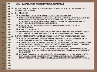 3.3. LA POLÍTICA INMIGRATORIA ESPAÑOLA
 SU FIN ES QUE LA INMIGRACIÓN RESULTE BENEFICIOSA PARA TODAS LAS
PARTES IMPLICADAS
 EL MARCO :
 LA POLÍTICA DE LA U.E. SOBRE ASILO E INMIGRACIÓN.
 CREACIÓN DE UN SISTEMA DE ASILO, DE VISADOS Y LA COOPERACIÓN DE
LOS PAISES INTEGRANTES DE LA U.E. CONTRA LA INMIGRACIÓN
CLANDESTINA, POR MEDIO DEL INTERCAMBIO DE INFORMACIÓN Y EL
CONTROL DE FRONTERAS EXTERIORES
 LA LEY DE EXTRANJERIA, REGULA TODOS LOS ASPECTOS DE LA
INMIGRACIÓN
 ENTRADA EN EL PAÍS
 MODALIDADES DE PRESENCIA, DERECHOS Y LIBERTADES, CONDICIONES
DE TRABAJO Y PROCEDIMIENTOS DE EXPULSIÓN O REPATRIACIÓN
 LAS MEDIDAS PRINCIPALES DE LA LEY DE EXTRANJERIA SON:
 LA COLABORACIÓN CON LOS PAÍSES EMISORES, EN EL CONTROL DE LA
EMIGRACIÓN. LAS REPATRIACIONES Y LOS RETORNOS
 LA ORDENACIÓN DE LOS FLUJOS MIGRATORIOS, SELECCIONANDO EL TIPO
DE INMIGRANTES QUE NECESITA ESPAÑA Y ORGANIZANDO SU LLEGADA,
LA FIRMA DE CONVENIOS CON LOS PAÍSES DE ORIGEN
 IMPULSAR LA INTEGRACIÓN DE LOS INMIGRANTES , PROMOVIENDO SU
PROMOCIÓN SOCIAL E IMPLANTANDO MEDIDAS CONTRA LA XENOFOBIA Y
EL RACISMO
 LUCHAR CONTRA LA INMIGRACIÓN CLANDESTINA, LA COLABORACIÓN
CON LOS PAÍSES DE ORIGEN, INTENSIFICACIÓN DE LOS CONTROLES
FRONTERIZOS Y LA LUCHA CONTRA LAS REDES DE INMIGRACIÓN ILEGAL
 