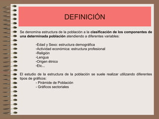 DEFINICIÓN
Se denomina estructura de la población a la clasificación de los componentes de
una determinada población atendiendo a diferentes variables:
-Edad y Sexo: estructura demográfica
-Actividad económica: estructura profesional
-Religión
-Lengua
-Origen étnico
-Etc...
El estudio de la estructura de la población se suele realizar utilizando diferentes
tipos de gráficos:
- Pirámide de Población
- Gráficos sectoriales
 