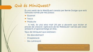 Què és MiniQuest?
És una versió de la WebQuest creada per Bernie Dodge que està
formada només per tres passos:
 Escenari
 Tasca
 Producte
A més, és una eina molt útil per a docents que inicien el
procés de creació i aplicació de les WebQuest i serveix per crear
ambients d’aprenentatge en línia.
Tipus de Miniquest que existeixen:
• De descobriment
• D’exploració
• De culminació
http://www.eduteka.org/pdfdir/DiferenciasMiniquest.pdf
http://www.aula21.net/tercera/introduccion.htm
 
