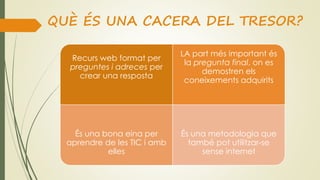 QUÈ ÉS UNA CACERA DEL TRESOR?
Recurs web format per
preguntes i adreces per
crear una resposta
LA part més important és
la pregunta final, on es
demostren els
coneixements adquirits
És una bona eina per
aprendre de les TIC i amb
elles
És una metodologia que
també pot utilitzar-se
sense internet
 