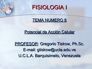 FISIOLOGIA IFISIOLOGIA I
TEMA NUMERO 8TEMA NUMERO 8
Potencial de Acción CelularPotencial de Acción Celular
PROFESORPROFESOR: Gregorio Tiskow, Ph.Sc.: Gregorio Tiskow, Ph.Sc.
E-mail: gtiskow@ucla.edu.veE-mail: gtiskow@ucla.edu.ve
U.C.L.A. Barquisimeto, VenezuelaU.C.L.A. Barquisimeto, Venezuela
 