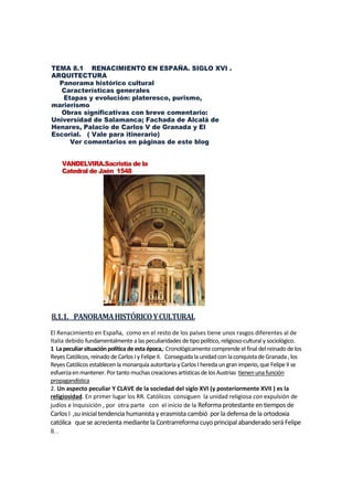 TEMA 8.1 RENACIMIENTO EN ESPAÑA. SIGLO XVI .
ARQUITECTURA
Panorama histórico cultural
Características generales
Etapas y evolución: plateresco, purismo,
marierismo
Obras significativas con breve comentario:
Universidad de Salamanca; Fachada de Alcalá de
Henares, Palacio de Carlos V de Granada y El
Escorial. ( Vale para itinerario)
Ver comentarios en páginas de este blog
VANDELVIRA.Sacristía de la
Catedral de Jaén 1548
8,1.1. PANORAMAHISTÓRICOYCULTURAL
El Renacimiento en España, como en el resto de los países tiene unos rasgos diferentes al de
Italia debido fundamentalmente a las peculiaridades detipo político, religioso-cultural y sociológico.
1 La peculiarsituaciónpolítica deestaépoca,: Cronológicamentecomprende el final delreinado de los
Reyes Católicos, reinado de Carlos Iy Felipe II. Conseguidala unidadconlaconquista deGranada, los
Reyes Católicos establecen la monarquía autoritaria y Carlos I hereda ungranimperio, que Felipe II se
esfuerzaenmantener.Por tanto muchas creaciones artísticas de los Austrias tienenuna función
propagandística
2. Un aspecto peculiar Y CLAVE de la sociedad del siglo XVI (y posteriormente XVII ) es la
religiosidad. En primer lugar los RR. Católicos consiguen la unidad religiosa con expulsión de
judíos e Inquisición , por otra parte con el inicio de la Reforma protestante en tiemposde
Carlos I ,su inicial tendencia humanista y erasmista cambió por la defensa de la ortodoxia
católica que se acrecienta mediante la Contrarreforma cuyo principal abanderado será Felipe
II. .
 