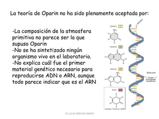 La teoría de Oparin no ha sido plenamente aceptada por:
CIC JULIO SÁNCHEZ MATAS
-La composición de la atmosfera
primitiva no parece ser la que
supuso Oparin
-No se ha sintetizado ningún
organismo vivo en el laboratorio.
-No explica cuál fue el primer
material genético necesario para
reproducirse ADN o ARN, aunque
todo parece indicar que es el ARN
 